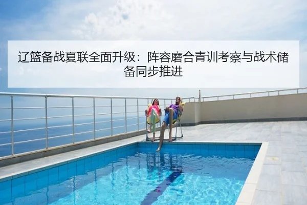 辽篮备战夏联全面升级：阵容磨合青训考察与战术储备同步推进