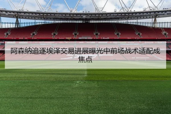 阿森纳追逐埃泽交易进展曝光中前场战术适配成焦点