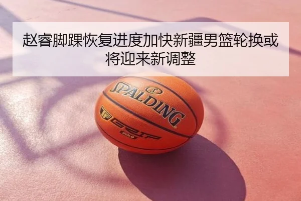 赵睿脚踝恢复进度加快新疆男篮轮换或将迎来新调整